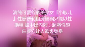 清纯可爱邻家美少女『小敏儿』性感萝莉租房被骗只能以性换租 被中出内射，超嫩性感白虎穴让人欲火焚身