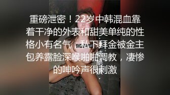 重磅泄密！22岁中韩混血靠着干净的外表和甜美单纯的性格小有名气，私下拜金被金主包养露脸深喉啪啪调教，凄惨的呻吟声很刺激