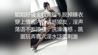 姐姐好骚全程露脸，脱掉睡衣穿上情趣内衣诱惑狼友，淫声荡语不断撩骚，洗澡诱惑，跳蛋玩弄骚穴淫水泛滥刺激