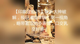 【印象足拍25】最新大神破解，极品清纯学妹，第一视角，略带羞涩的小表情，口交乳交好爽！