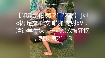 【印象足拍 第 21 22期】 jk lo裙 足交 口交 啪啪 内射6V，清纯学生妹，无毛粉穴被狂抠，刺激 第21--3