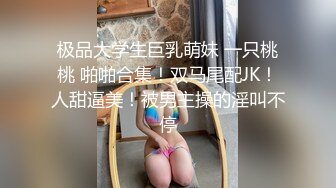 极品大学生巨乳萌妹 一只桃桃 啪啪合集！双马尾配JK！人甜逼美！被男主操的淫叫不停