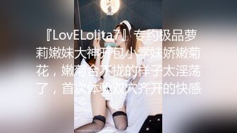 『LovELolita7』专约极品萝莉嫩妹大神开包小学妹娇嫩菊花，嫩菊合不拢的样子太淫荡了，首次体验双穴齐开的快感