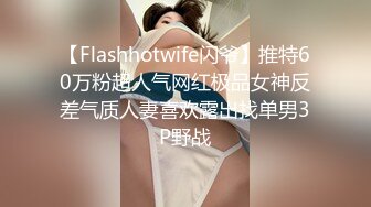 【Flashhotwife闪爷】推特60万粉超人气网红极品女神反差气质人妻喜欢露出找单男3P野战