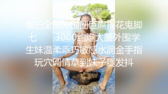 横扫全国外围圈巨屌探花鬼脚七 ❤️ 3000约炮大圈外围学生妹温柔乖巧敏感水润金手指玩穴调情草到妹子腿发抖