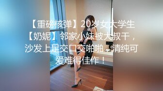 【重磅核弹】20岁女大学生【奶妮】邻家小妹被大叔干，沙发上足交口交啪啪，清纯可爱难得佳作！