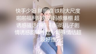 快手少妇 胖厨娘 铁粉大尺度啪啪福利轻熟妈妈感爆棚 超诱惑骚话不断 有妈妈儿子剧情诱惑韵味十足，特殊情结超级好撸