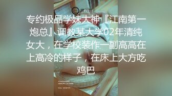 专约极品学妹大神『江南第一炮总』调教某大学02年清纯女大，在学校装作一副高高在上高冷的样子，在床上大方吃鸡巴