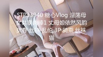 STP33940 糖心Vlog 淫荡母女共享肉棒1 丈母娘依然风韵犹存 丝袜 乱伦 3P 骑乘 丝袜猫