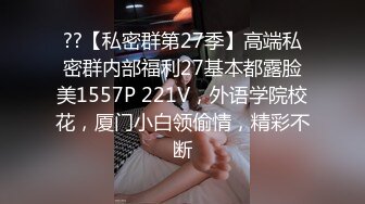 ??【私密群第27季】高端私密群内部福利27基本都露脸美1557P 221V，外语学院校花，厦门小白领偷情，精彩不断