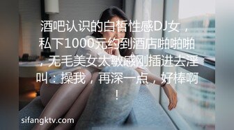 酒吧认识的白皙性感DJ女，私下1000元约到酒店啪啪啪，无毛美女太敏感刚插进去淫叫：操我，再深一点，好棒啊!