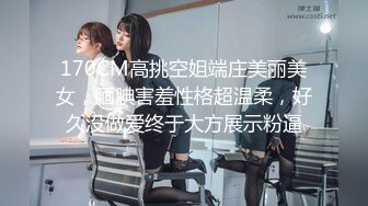 170CM高挑空姐端庄美丽美女，腼腆害羞性格超温柔，好久没做爱终于大方展示粉逼