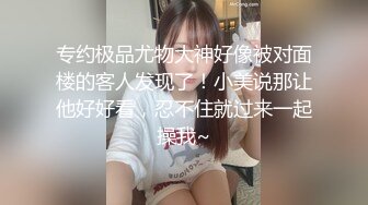 专约极品尤物大神好像被对面楼的客人发现了！小美说那让他好好看，忍不住就过来一起操我~