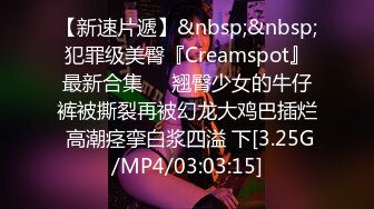 【新速片遞】&nbsp;&nbsp;犯罪级美臀『Creamspot』最新合集❤️翘臀少女的牛仔裤被撕裂再被幻龙大鸡巴插烂 高潮痉挛白浆四溢 下[3.25G/MP4/03:03:15]