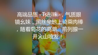 高端品质 · Ts彤珠 ·，气质眼镜幺妹，黑丝坐地上骑乘肉棒，随着菊花的高潮、前列腺一并火山喷发！ 