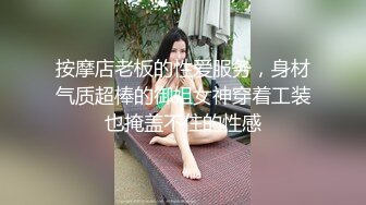 按摩店老板的性爱服务，身材气质超棒的御姐女神穿着工装也掩盖不住的性感