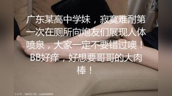 广东某高中学妹，寂寞难耐第一次在厕所向炮友们展现人体喷泉，大家一定不要错过噢！BB好痒，好想要哥哥的大肉棒！