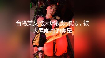 台湾美女吃大屌视频曝光，被大屌啪啪的爽晕