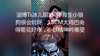 淄博Ts冰儿姐姐  体育生小狼狗很会玩呀，18CM大鸡巴肏得菊花好痒，小妖精呻吟难受了！