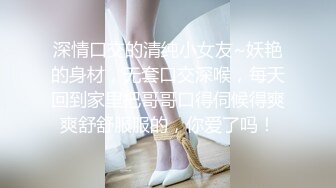 深情口交的清纯小女友~妖艳的身材，无套口交深喉，每天回到家里把哥哥口得伺候得爽爽舒舒服服的，你爱了吗！