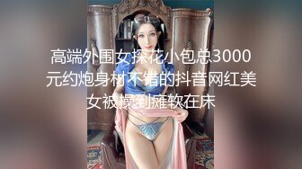 高端外围女探花小包总3000元约炮身材不错的抖音网红美女被操到瘫软在床