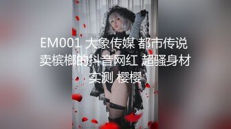 EM001 大象传媒 都市传说 卖槟榔的抖音网红 超骚身材实测 樱樱