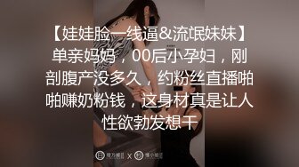 【娃娃脸一线逼&流氓妹妹】单亲妈妈，00后小孕妇，刚剖腹产没多久，约粉丝直播啪啪赚奶粉钱，这身材真是让人性欲勃发想干