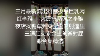 三月最新流出抖音极品巨乳网红李雅❤️大震撼系列之李雅夜店找鸭草到爽歪歪内射逼里❤️三通肛交求金主爸爸射屁眼合集精选