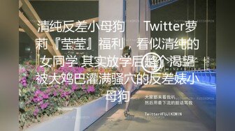 清纯反差小母狗❤️Twitter萝莉『莹莹』福利，看似清纯的女同学 其实放学后是个渴望被大鸡巴灌满骚穴的反差婊小母狗