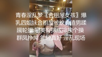 青春淫乱梦〖合租屋女孩〗爆乳四姐妹合租屋被纹身渣男蹂躏轮操 翘美臀排成排挨个操 群凤挣屌 年轻真好 淫乱现场