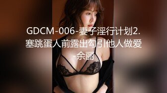 GDCM-006-妻子淫行计划2.塞跳蛋人前露出勾引他人做爱-余丽