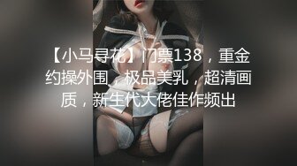 【小马寻花】门票138，重金约操外围，极品美乳，超清画质，新生代大佬佳作频出