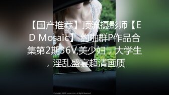 【国产推荐】顶流摄影师【ED Mosaic】 约啪群P作品合集第2期36V,美少妇，大学生，淫乱盛宴超清画质