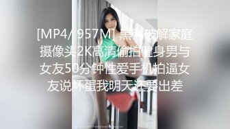 [MP4/ 957M] 黑客破解家庭摄像头2K高清偷拍健身男与女友50分钟性爱手机拍逼女友说坏蛋我明天还要出差