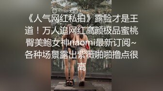 《人气网红私拍》露脸才是王道！万人追网红高颜极品蜜桃臀美鲍女神naomi最新订阅~各种场景露出紫薇啪啪撸点很高