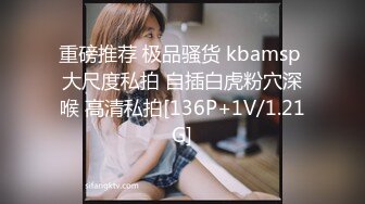 重磅推荐 极品骚货 kbamsp 大尺度私拍 自插白虎粉穴深喉 高清私拍[136P+1V/1.21G]