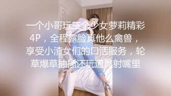 一个小哥玩三个少女萝莉精彩4P，全程露脸真他么禽兽，享受小渣女们的口活服务，轮草爆草抽插还玩道具射嘴里