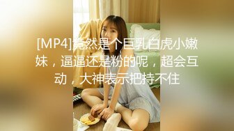 [MP4]竟然是个巨乳白虎小嫩妹，逼逼还是粉的呢，超会互动，大神表示把持不住