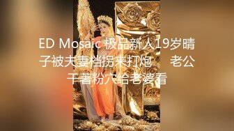 ED Mosaic 极品新人19岁晴子被夫妻档拐来打炮❤️老公干著粉穴给老婆看