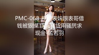 PMC-068-裸贷表妹跟表哥借钱被狠操.巨乳骚货用骚屄求现金-孟若羽