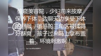 偷窥美容院，少妇前来按摩 保养下体，边聊天边享受下体的舒服，敏感的三角区被揉得好酥爽，孩子过来马上拿布盖着，环境刺激啊！