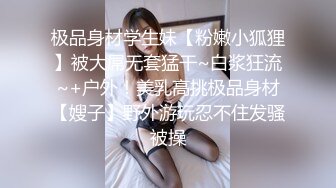 极品身材学生妹【粉嫩小狐狸】被大屌无套猛干~白浆狂流~+户外！美乳高挑极品身材【嫂子】野外游玩忍不住发骚被操