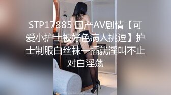 STP17885 国产AV剧情【可爱小护士被好色病人挑逗】护士制服白丝袜一插就淫叫不止对白淫荡