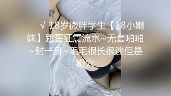 ❤️√ 18岁微胖学生【18小嫩妹】跳蛋狂震流水~无套啪啪~射一身~毛毛很长很迷但是嫩穴