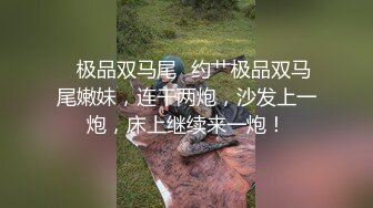 ✨极品双马尾✨约艹极品双马尾嫩妹，连干两炮，沙发上一炮，床上继续来一炮！