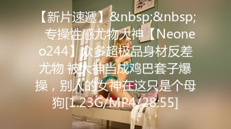 【新片速遞】&nbsp;&nbsp;⚡专操性感尤物大神【Neoneo244】众多超极品身材反差尤物 被大神当成鸡巴套子爆操，别人的女神在这只是个母狗[1.23G/MP4/28:55]