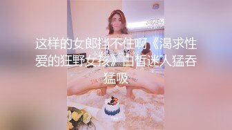 这样的女郎挡不住啊《渴求性爱的狂野女孩》白皙迷人猛吞猛吸