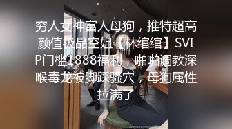 穷人女神富人母狗，推特超高颜值极品空姐【林绾绾】SVIP门槛1888福利，啪啪调教深喉毒龙被脚踩骚穴，母狗属性拉满了