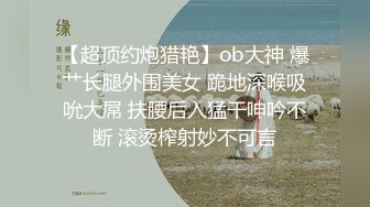 【超顶约炮猎艳】ob大神 爆艹长腿外围美女 跪地深喉吸吮大屌 扶腰后入猛干呻吟不断 滚烫榨射妙不可言