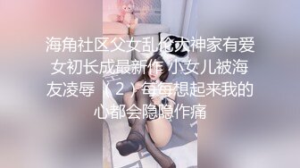 海角社区父女乱伦大神家有爱女初长成最新作 小女儿被海友凌辱 （2）每每想起来我的心都会隐隐作痛